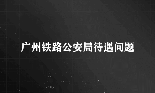 广州铁路公安局待遇问题