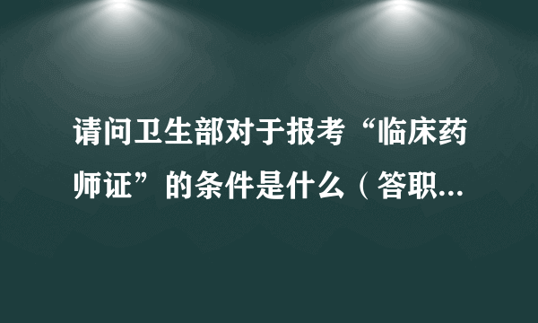 请问卫生部对于报考“临床药师证”的条件是什么（答职业药师证的就免了，我说的是临床药师证）？我是药学