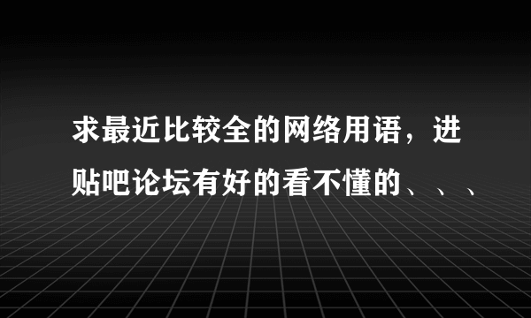 求最近比较全的网络用语，进贴吧论坛有好的看不懂的、、、