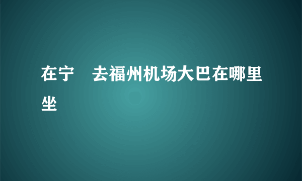 在宁徳去福州机场大巴在哪里坐