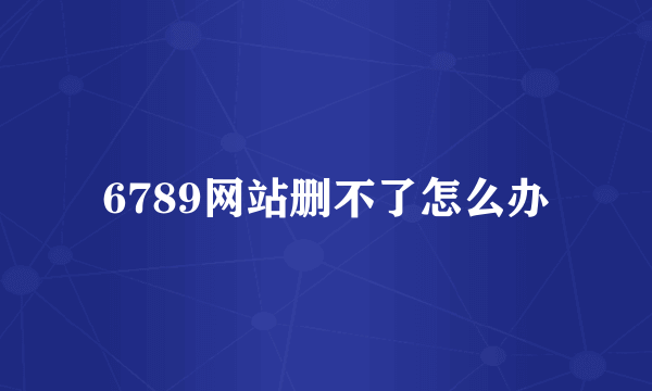 6789网站删不了怎么办