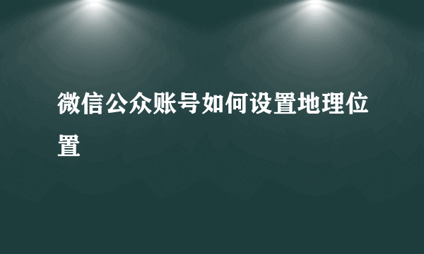 微信公众账号如何设置地理位置