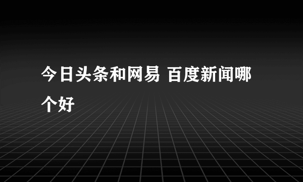 今日头条和网易 百度新闻哪个好