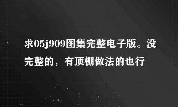 求05j909图集完整电子版。没完整的，有顶棚做法的也行