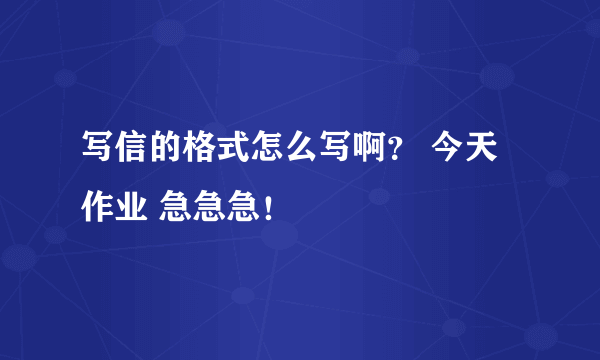 写信的格式怎么写啊？ 今天作业 急急急！