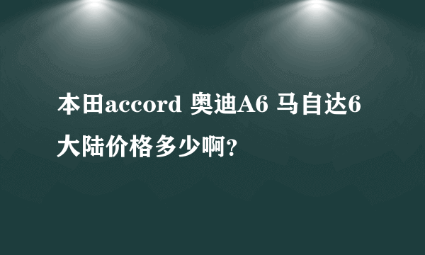 本田accord 奥迪A6 马自达6 大陆价格多少啊？