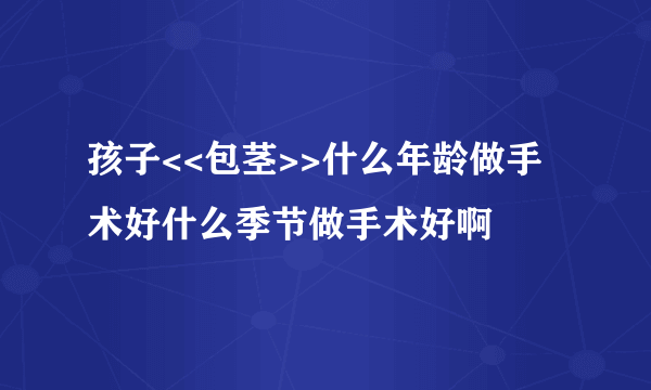 孩子<<包茎>>什么年龄做手术好什么季节做手术好啊