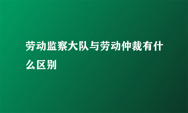 劳动监察大队与劳动仲裁有什么区别