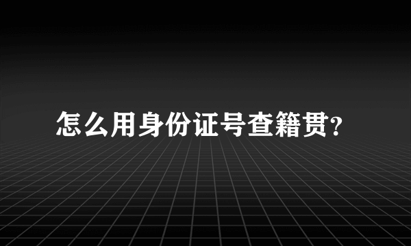 怎么用身份证号查籍贯？