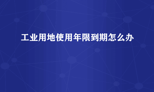 工业用地使用年限到期怎么办