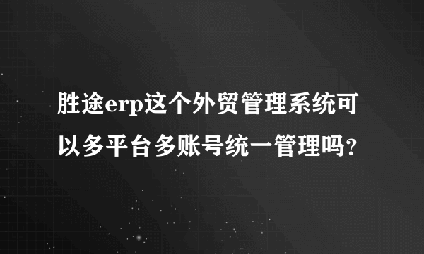 胜途erp这个外贸管理系统可以多平台多账号统一管理吗？