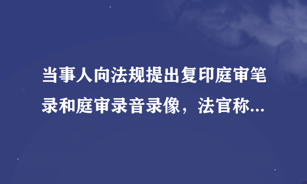 当事人向法规提出复印庭审笔录和庭审录音录像，法官称要问过确认看行不行，能否复印法官难道不该知道吗？