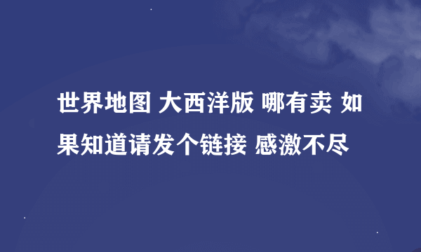 世界地图 大西洋版 哪有卖 如果知道请发个链接 感激不尽