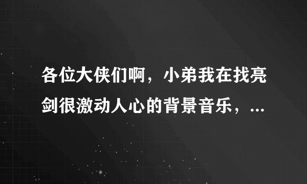 各位大侠们啊，小弟我在找亮剑很激动人心的背景音乐，就是每次进攻的音乐，超级激情的那个