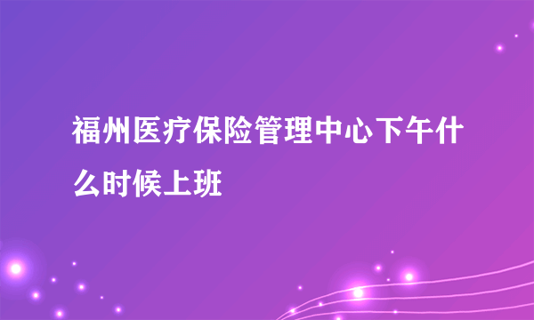 福州医疗保险管理中心下午什么时候上班