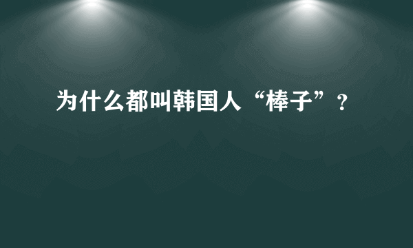 为什么都叫韩国人“棒子”？