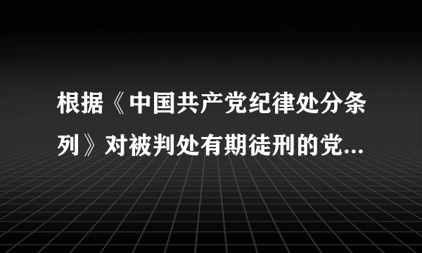 根据《中国共产党纪律处分条列》对被判处有期徒刑的党员是如何处理的？