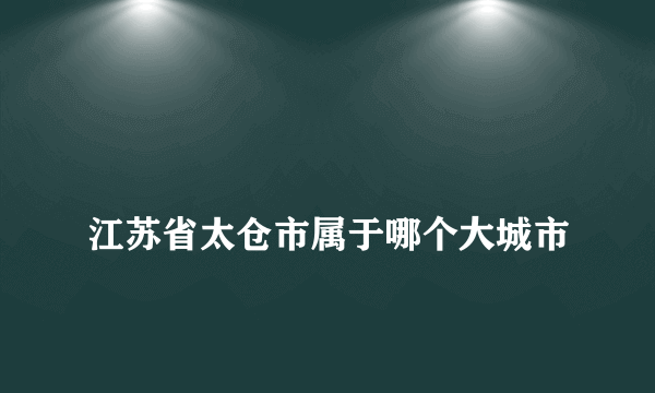 
江苏省太仓市属于哪个大城市
