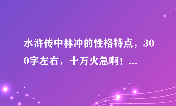 水浒传中林冲的性格特点，300字左右，十万火急啊！！！请各位童鞋们帮帮忙，小妹先谢过啦。