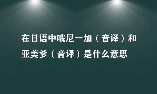 在日语中哦尼一加（音译）和亚美爹（音译）是什么意思