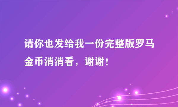 请你也发给我一份完整版罗马金币消消看，谢谢！