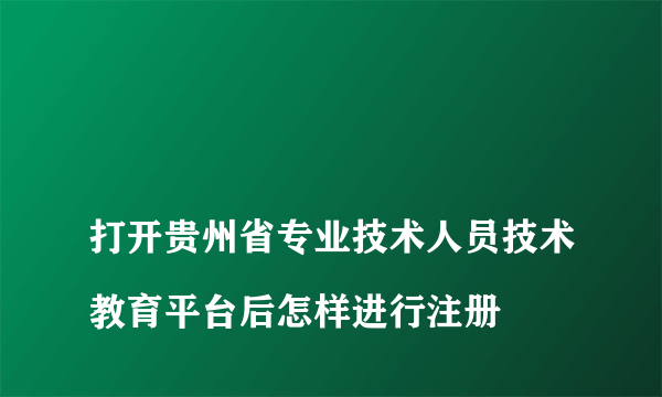 
打开贵州省专业技术人员技术教育平台后怎样进行注册
