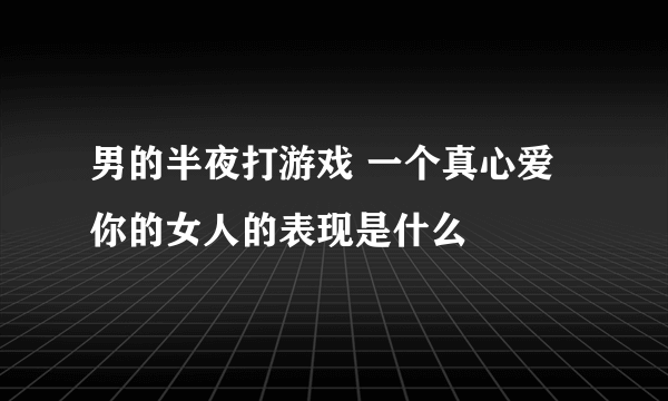 男的半夜打游戏 一个真心爱你的女人的表现是什么