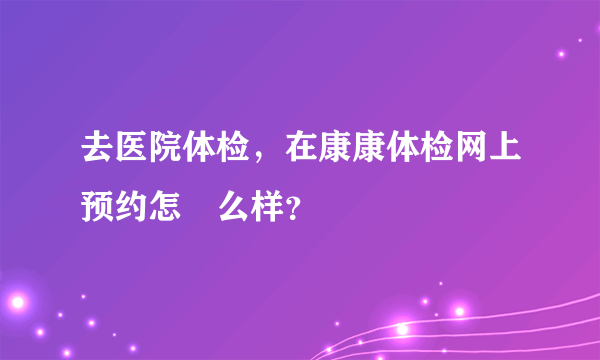 去医院体检，在康康体检网上预约怎‍么样？