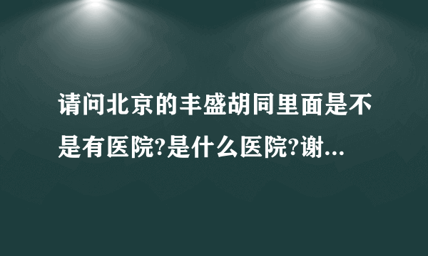 请问北京的丰盛胡同里面是不是有医院?是什么医院?谢谢大家!