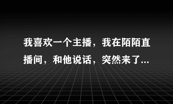 我喜欢一个主播，我在陌陌直播间，和他说话，突然来了他的一个粉丝，他说我你是不是高富帅干嘛要缠着人家