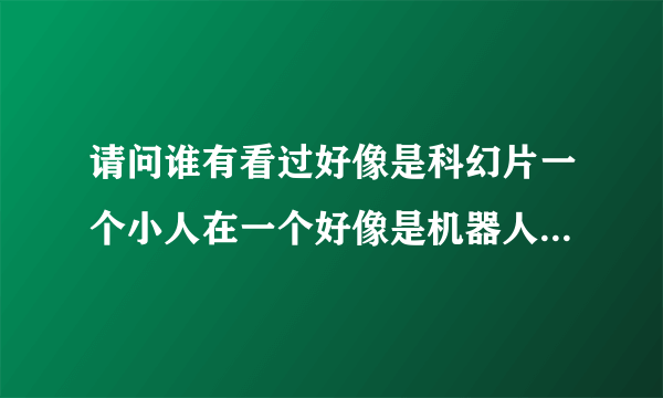 请问谁有看过好像是科幻片一个小人在一个好像是机器人体内这个人又好像是他的飞船那个小人好搞笑