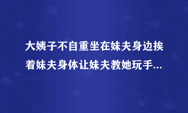 大姨子不自重坐在妹夫身边挨着妹夫身体让妹夫教她玩手机结果妹夫好懊恼