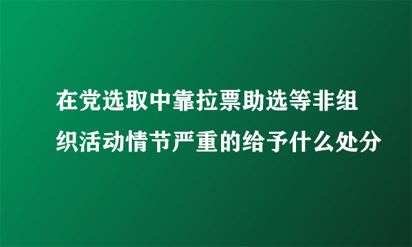 在党选取中靠拉票助选等非组织活动情节严重的给予什么处分