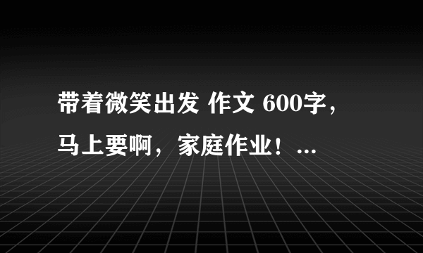 带着微笑出发 作文 600字，马上要啊，家庭作业！全文要三个事例！好的追加！谢谢劳烦各位了！