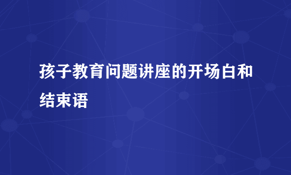 孩子教育问题讲座的开场白和结束语