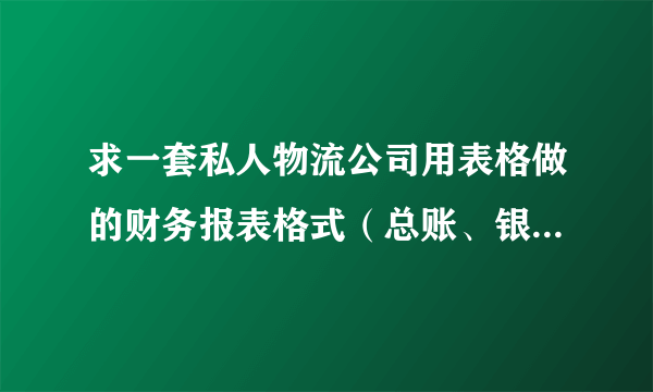 求一套私人物流公司用表格做的财务报表格式（总账、银行日记账、现金日记账、明细账）