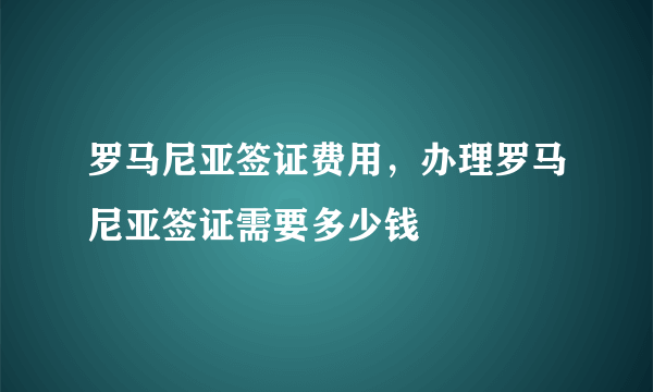 罗马尼亚签证费用，办理罗马尼亚签证需要多少钱