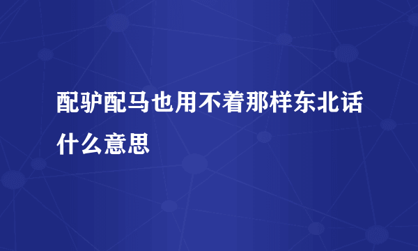 配驴配马也用不着那样东北话什么意思