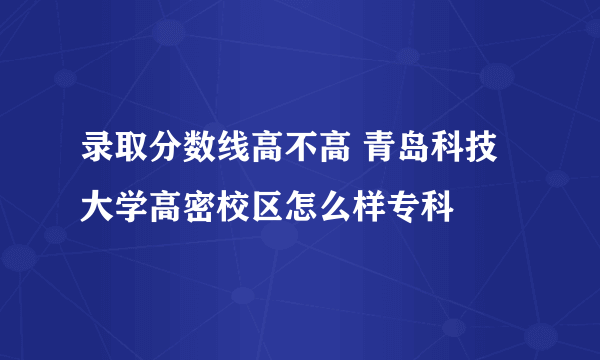 录取分数线高不高 青岛科技大学高密校区怎么样专科