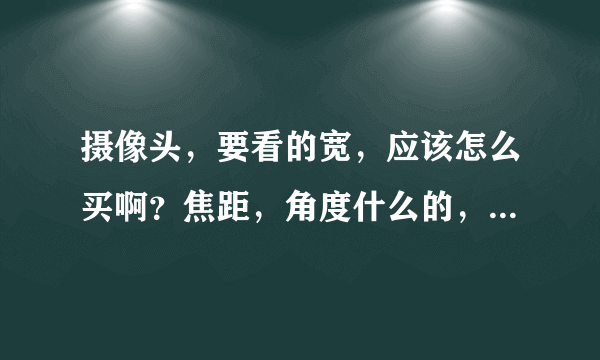 摄像头，要看的宽，应该怎么买啊？焦距，角度什么的，怎么选啊？