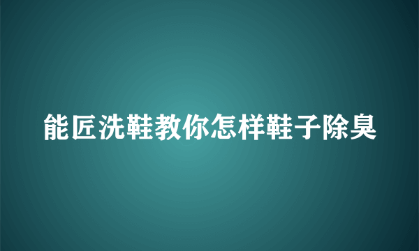 能匠洗鞋教你怎样鞋子除臭