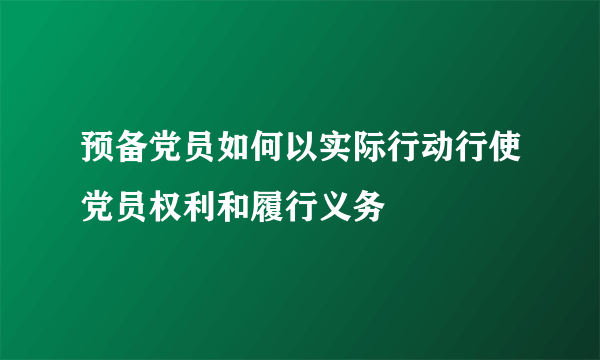 预备党员如何以实际行动行使党员权利和履行义务