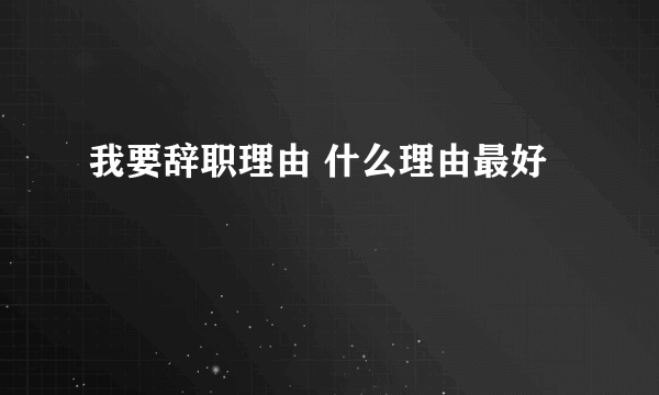 我要辞职理由 什么理由最好