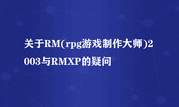 关于RM(rpg游戏制作大师)2003与RMXP的疑问