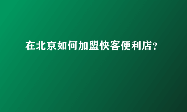 在北京如何加盟快客便利店？