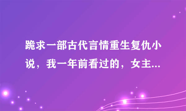 跪求一部古代言情重生复仇小说，我一年前看过的，女主男主书名什么的全忘了，就记得女主前世被渣男害死，