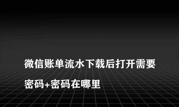 
微信账单流水下载后打开需要密码+密码在哪里
