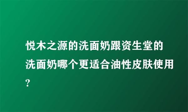 悦木之源的洗面奶跟资生堂的洗面奶哪个更适合油性皮肤使用?