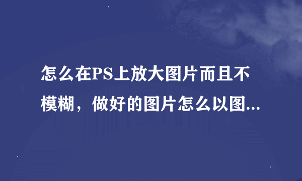 怎么在PS上放大图片而且不模糊，做好的图片怎么以图片的格式保存在电脑里，请高手赐教。。