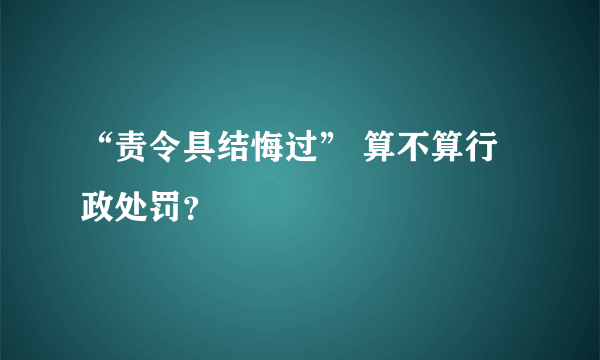 “责令具结悔过” 算不算行政处罚？